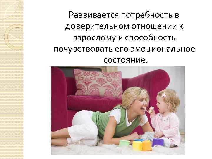 Развивается потребность в доверительном отношении к взрослому и способность почувствовать его эмоциональное состояние. 