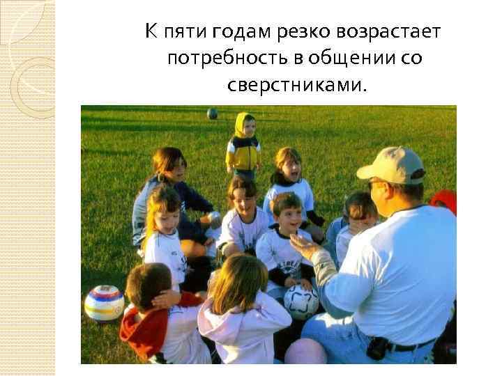 К пяти годам резко возрастает потребность в общении со сверстниками. 