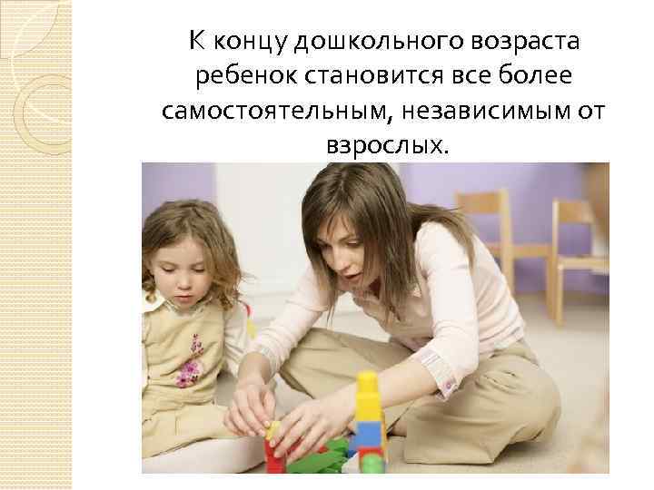 К концу дошкольного возраста ребенок становится все более самостоятельным, независимым от взрослых. 