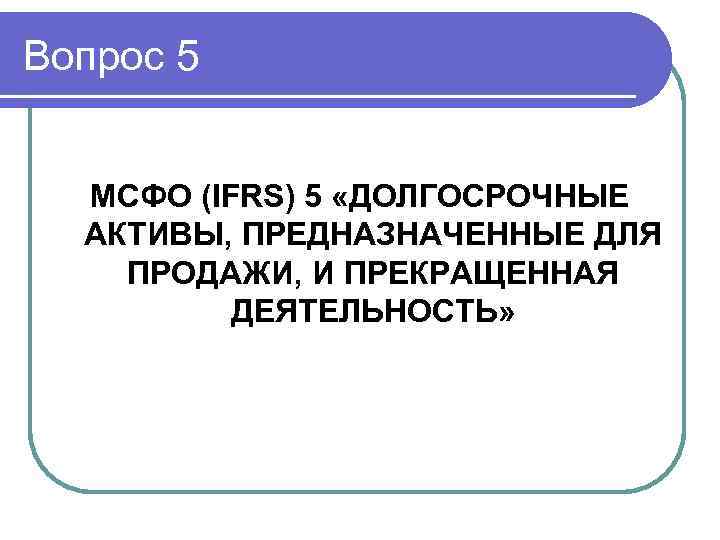 Вопрос 5 МСФО (IFRS) 5 «ДОЛГОСРОЧНЫЕ АКТИВЫ, ПРЕДНАЗНАЧЕННЫЕ ДЛЯ ПРОДАЖИ, И ПРЕКРАЩЕННАЯ ДЕЯТЕЛЬНОСТЬ» 