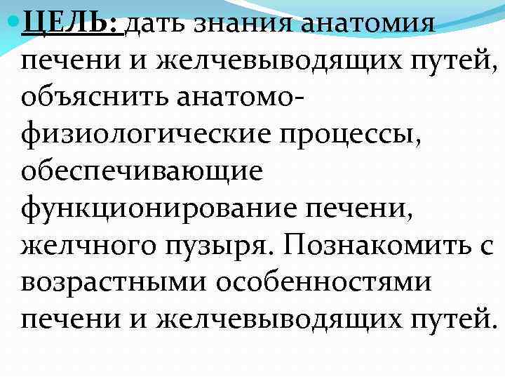  ЦЕЛЬ: дать знания анатомия печени и желчевыводящих путей, объяснить анатомофизиологические процессы, обеспечивающие функционирование