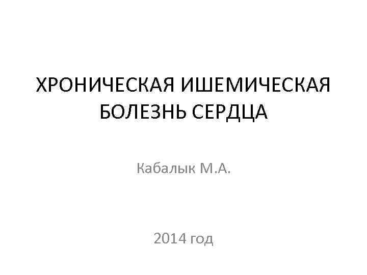 ХРОНИЧЕСКАЯ ИШЕМИЧЕСКАЯ БОЛЕЗНЬ СЕРДЦА Кабалык М. А. 2014 год 