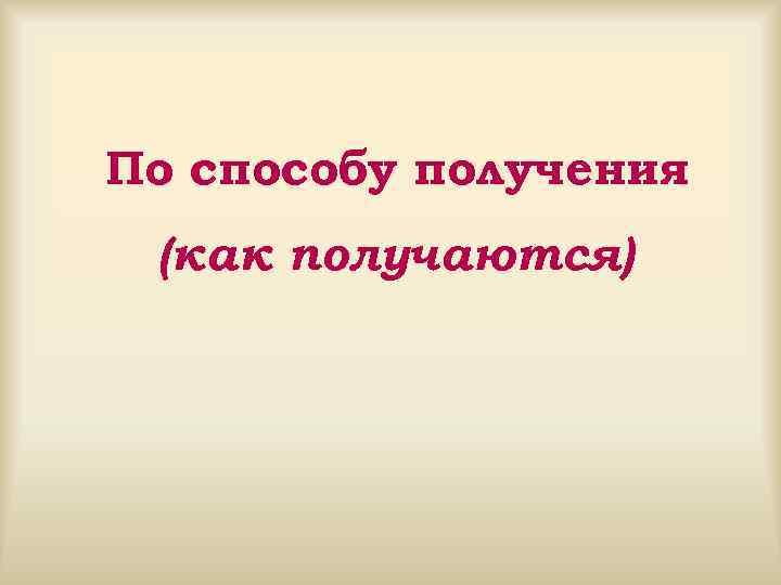 По способу получения (как получаются) 