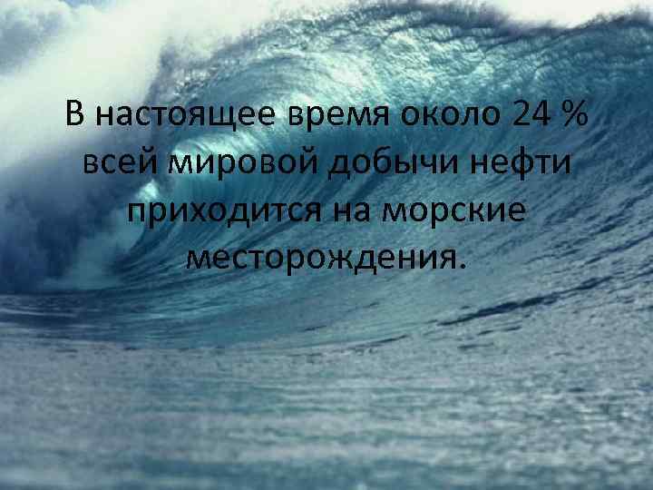 В настоящее время около 24 % всей мировой добычи нефти приходится на морские месторождения.