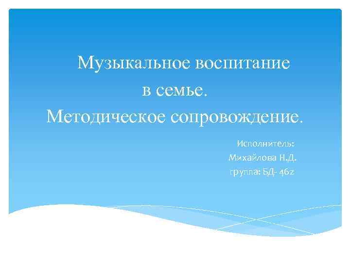 Музыкальное воспитание в семье. Методическое сопровождение. Исполнитель: Михайлова Н. Д. группа: БД- 46 z