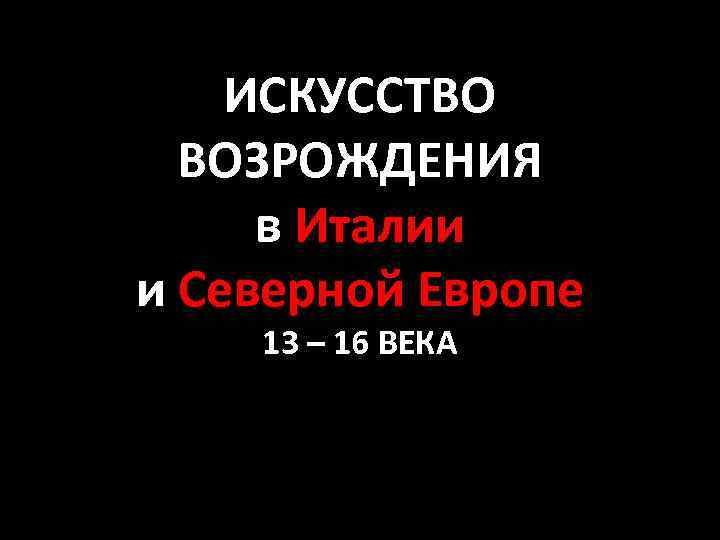 ИСКУССТВО ВОЗРОЖДЕНИЯ в Италии и Северной Европе 13 – 16 ВЕКА 