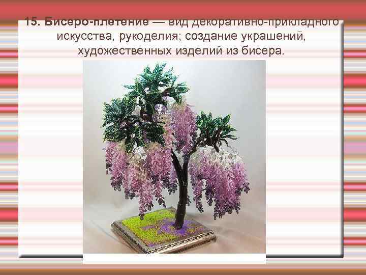 15. Бисеро-плетение — вид декоративно-прикладного искусства, рукоделия; создание украшений, художественных изделий из бисера. 