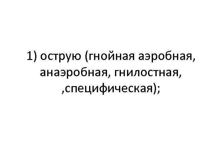 1) острую (гнойная аэробная, анаэробная, гнилостная, , специфическая); 