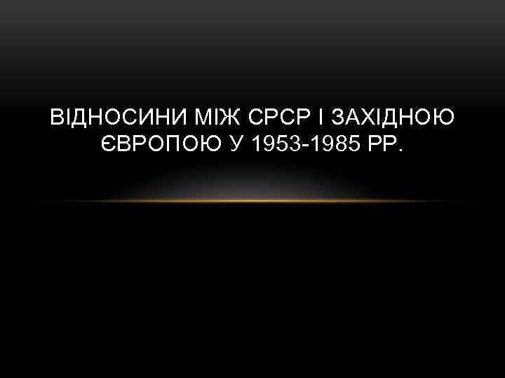 ВІДНОСИНИ МІЖ СРСР І ЗАХІДНОЮ ЄВРОПОЮ У 1953 -1985 РР. 