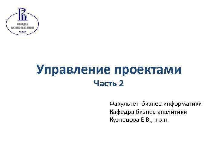 Управление проектами Часть 2 Факультет бизнес-информатики Кафедра бизнес-аналитики Кузнецова Е. В. , к. э.