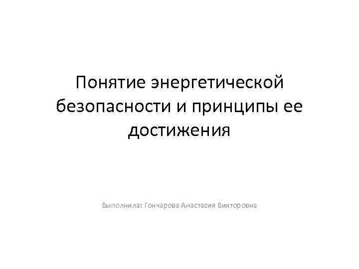 Понятие энергетической безопасности и принципы ее достижения Выполнила: Гончарова Анастасия Викторовна 