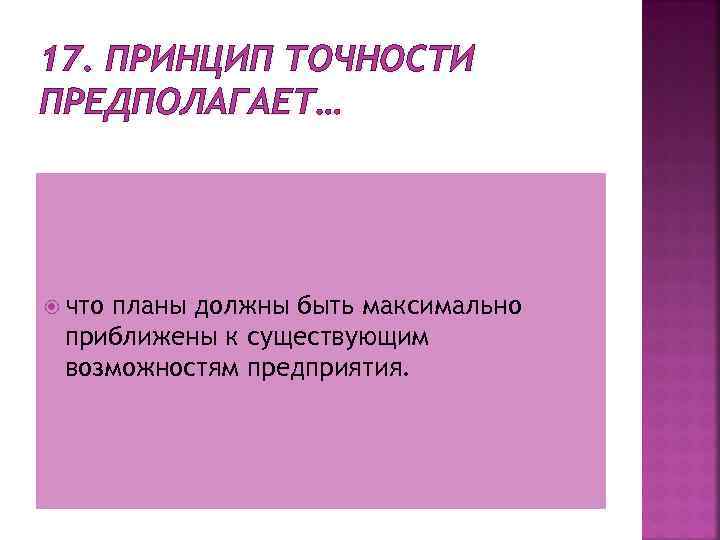 17. ПРИНЦИП ТОЧНОСТИ ПРЕДПОЛАГАЕТ… что планы должны быть максимально приближены к существующим возможностям предприятия.