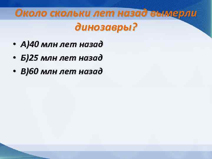 Около скольки лет назад вымерли динозавры? • • • А)40 млн лет назад Б)25