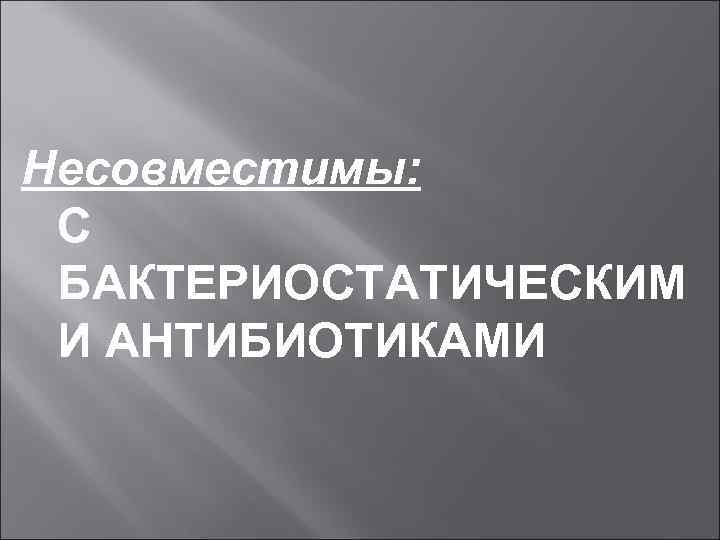 Несовместимы: С БАКТЕРИОСТАТИЧЕСКИМ И АНТИБИОТИКАМИ 