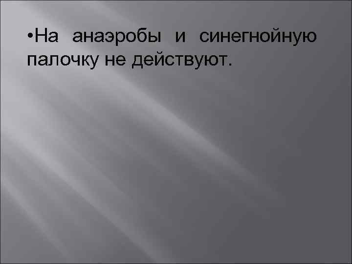  • На анаэробы и синегнойную палочку не действуют. 