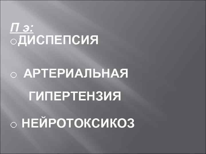 П э: o ДИСПЕПСИЯ o АРТЕРИАЛЬНАЯ ГИПЕРТЕНЗИЯ o НЕЙРОТОКСИКОЗ 