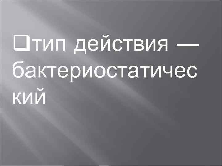 qтип действия — бактериостатичес кий 