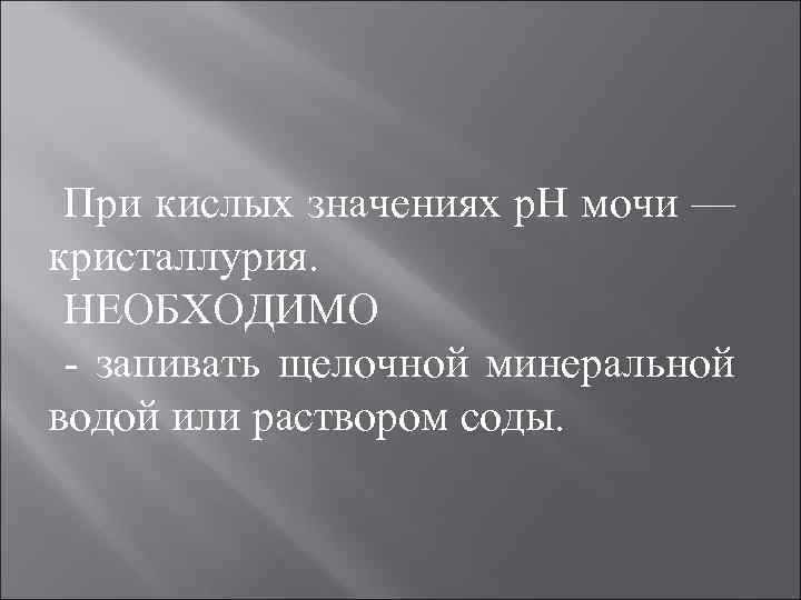 При кислых значениях р. Н мочи — кристаллурия. НЕОБХОДИМО запивать щелочной минеральной водой или