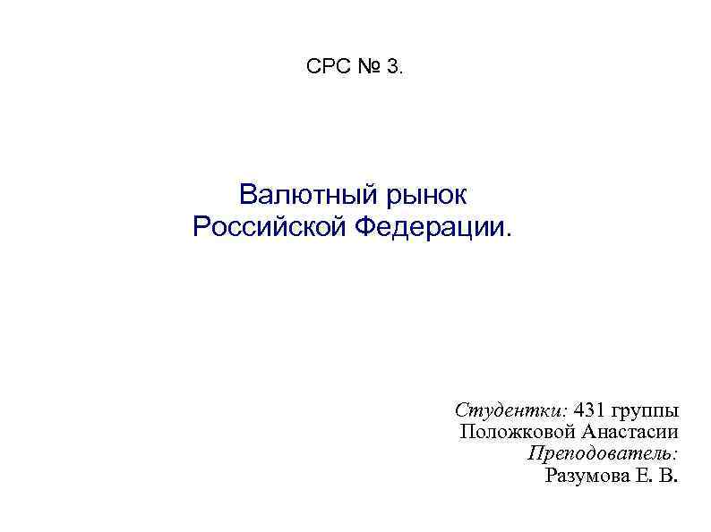 СРС № 3. Валютный рынок Российской Федерации. Студентки: 431 группы Положковой Анастасии Преподователь: Разумова