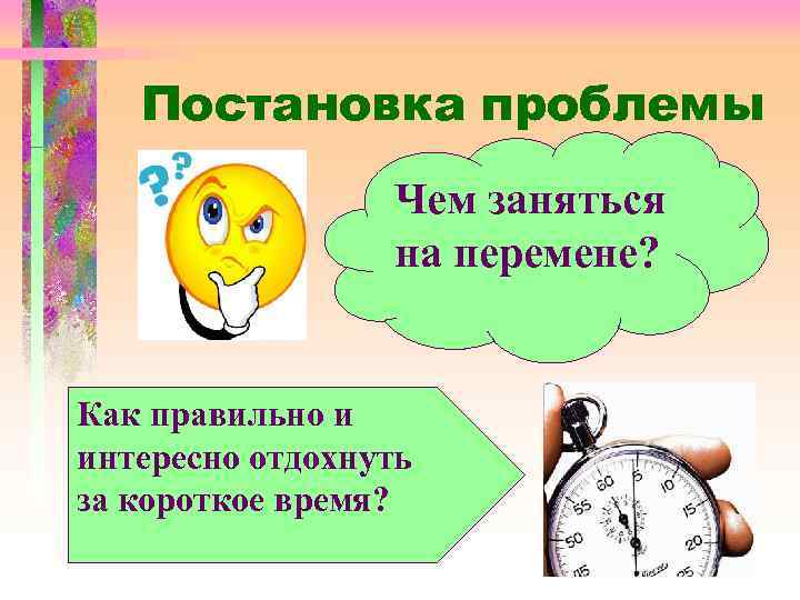 Постановка проблемы Чем заняться на перемене? Как правильно и интересно отдохнуть за короткое время?