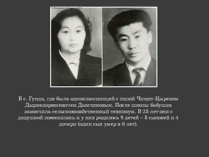 В с. Гунда, где была однокласснницей с папой Чимит-Цыреном Дырмедоржиевичем Дымчиковым. После школы бабушка