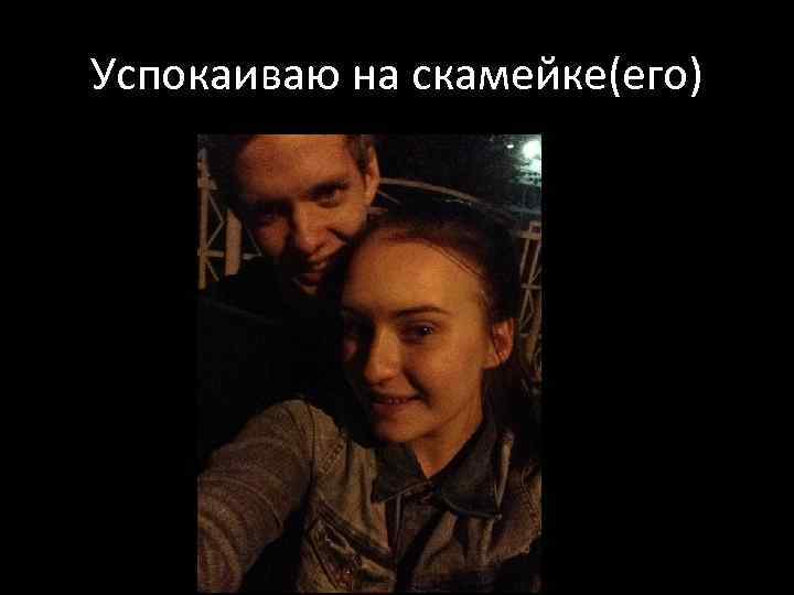 Успокаиваю на скамейке(его) 