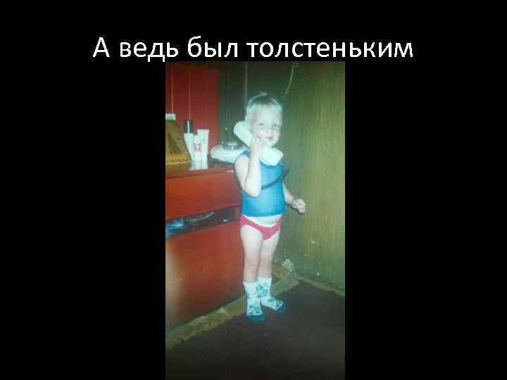 А ведь был толстеньким 