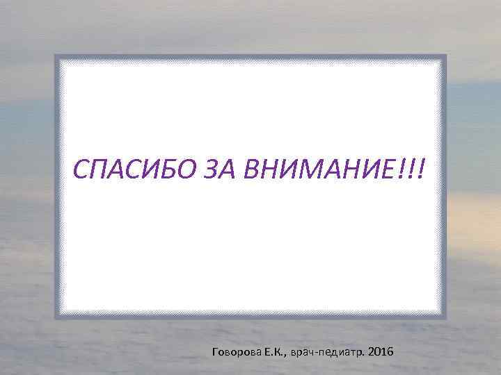 СПАСИБО ЗА ВНИМАНИЕ!!! Говорова Е. К. , врач-педиатр. 2016 