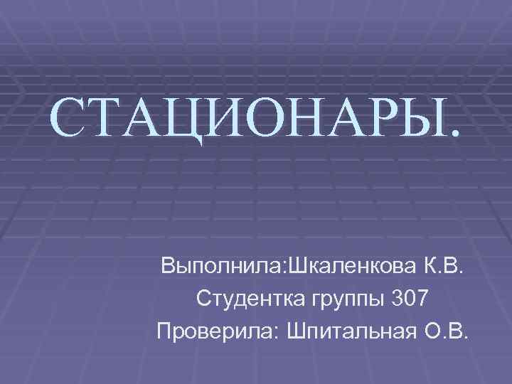 СТАЦИОНАРЫ. Выполнила: Шкаленкова К. В. Студентка группы 307 Проверила: Шпитальная О. В. 