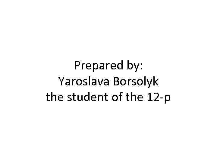 Prepared by: Yaroslava Borsolyk the student of the 12 -p 