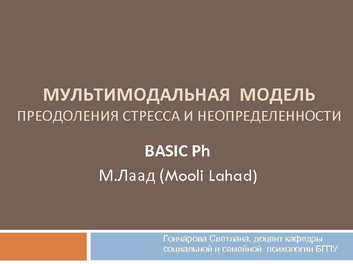 МУЛЬТИМОДАЛЬНАЯ МОДЕЛЬ ПРЕОДОЛЕНИЯ СТРЕССА И НЕОПРЕДЕЛЕННОСТИ BASIC Ph М. Лаад (Mooli Lahad) Гончарова Светлана,