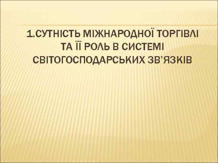 1. СУТНІСТЬ МІЖНАРОДНОЇ ТОРГІВЛІ ТА ЇЇ РОЛЬ В СИСТЕМІ СВІТОГОСПОДАРСЬКИХ ЗВ’ЯЗКІВ 