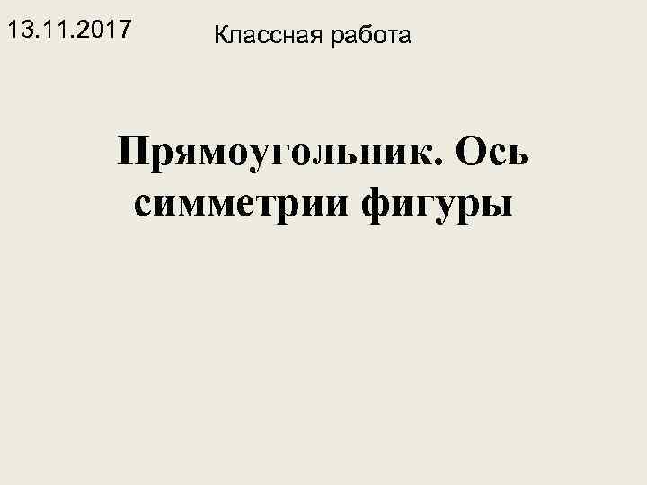 13. 11. 2017 Классная работа Прямоугольник. Ось симметрии фигуры 