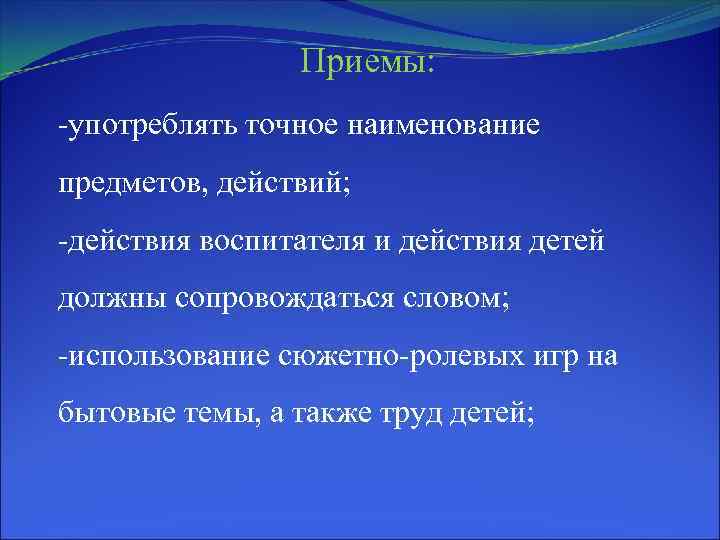 Приемы: -употреблять точное наименование предметов, действий; -действия воспитателя и действия детей должны сопровождаться словом;