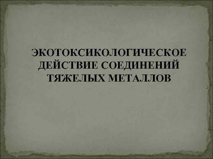 ЭКОТОКСИКОЛОГИЧЕСКОЕ ДЕЙСТВИЕ СОЕДИНЕНИЙ ТЯЖЕЛЫХ МЕТАЛЛОВ 