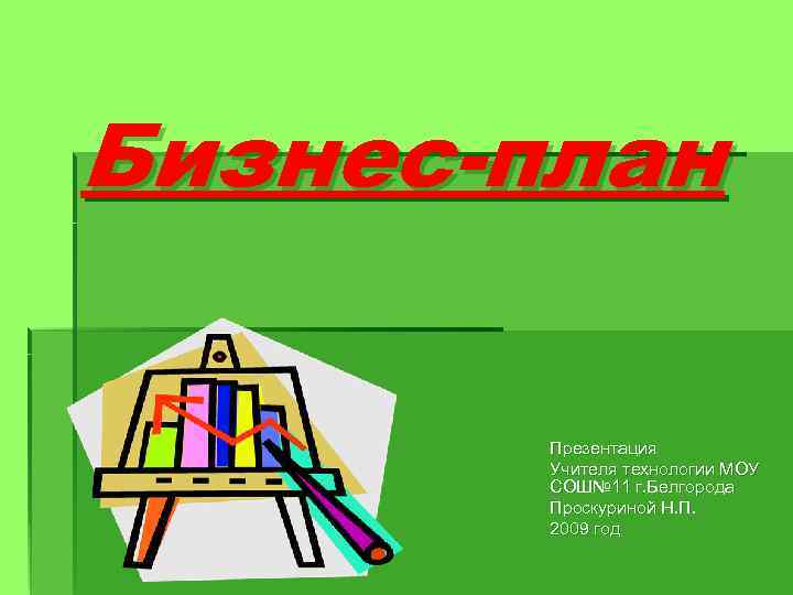 Бизнес-план Презентация Учителя технологии МОУ СОШ№ 11 г. Белгорода Проскуриной Н. П. 2009 год