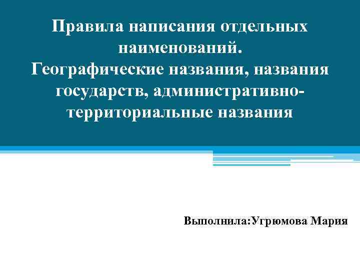 Правила написания отдельных наименований. Географические названия, названия государств, административнотерриториальные названия Выполнила: Угрюмова Мария 