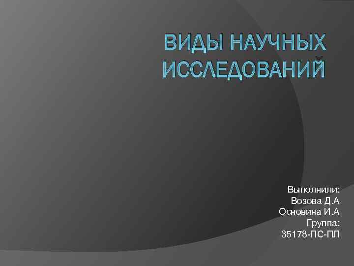 ВИДЫ НАУЧНЫХ ИССЛЕДОВАНИЙ Выполнили: Возова Д. А Основина И. А Группа: 35178 ПС ПЛ