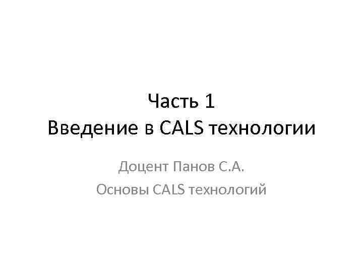Часть 1 Введение в CALS технологии Доцент Панов С. А. Основы CALS технологий 