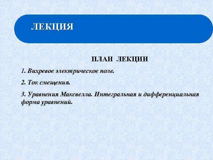 ЛЕКЦИЯ ПЛАН ЛЕКЦИИ 1. Вихревое электрическое поле. 2. Ток смещения. 3. Уравнения Максвелла. Интегральная