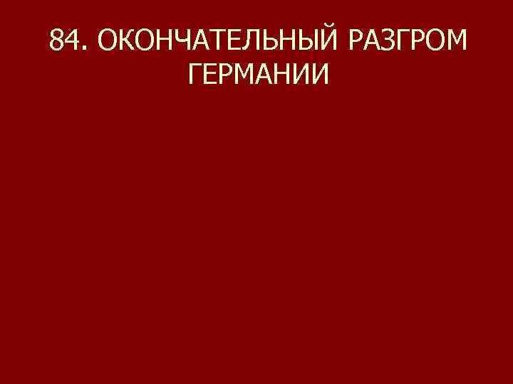 84. ОКОНЧАТЕЛЬНЫЙ РАЗГРОМ ГЕРМАНИИ 