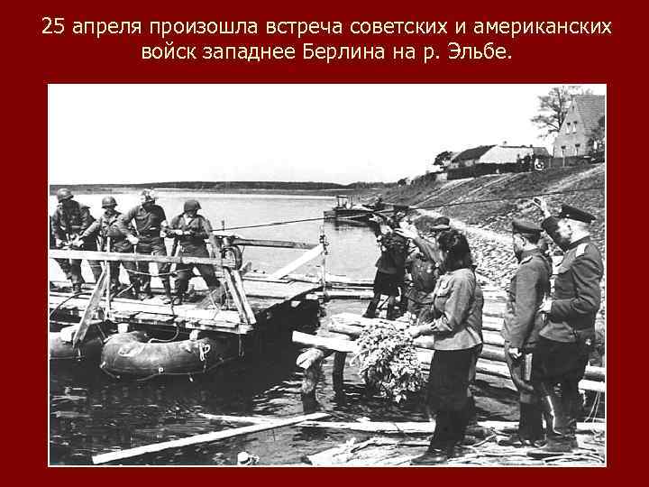 25 апреля произошла встреча советских и американских войск западнее Берлина на р. Эльбе. 