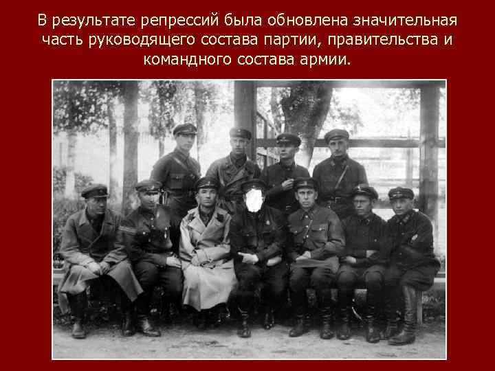 В результате репрессий была обновлена значительная часть руководящего состава партии, правительства и командного состава
