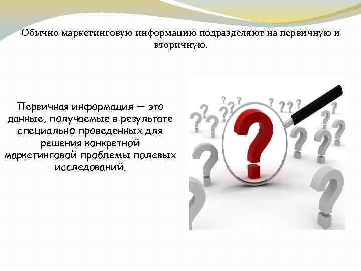 Обычно маркетинговую информацию подразделяют на первичную и вторичную. Первичная информация — это данные, получаемые