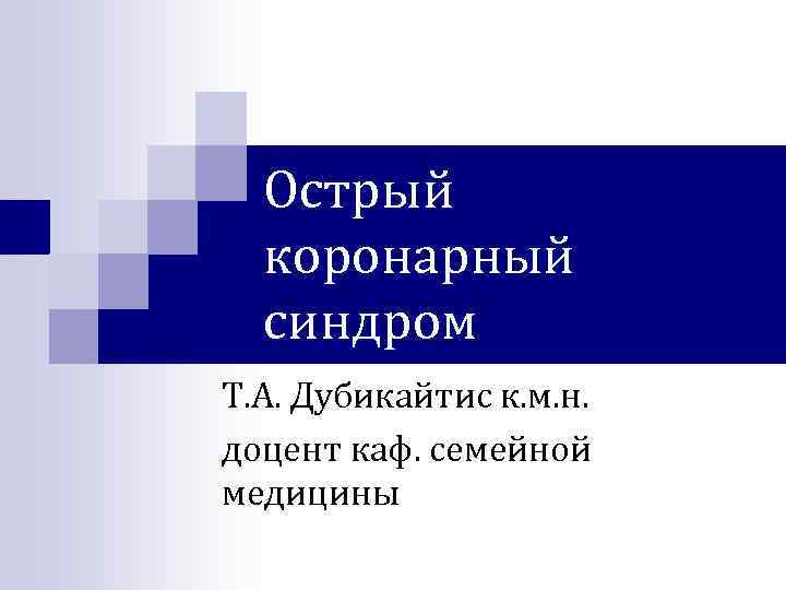 Острый коронарный синдром Т. А. Дубикайтис к. м. н. доцент каф. семейной медицины 