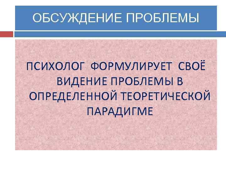 ОБСУЖДЕНИЕ ПРОБЛЕМЫ ПСИХОЛОГ ФОРМУЛИРУЕТ СВОЁ ВИДЕНИЕ ПРОБЛЕМЫ В ОПРЕДЕЛЕННОЙ ТЕОРЕТИЧЕСКОЙ ПАРАДИГМЕ 