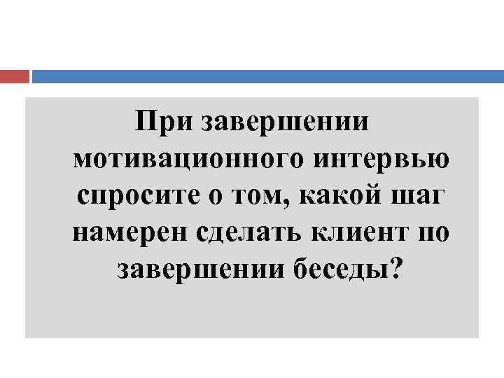 При завершении мотивационного интервью спросите о том, какой шаг намерен сделать клиент по завершении