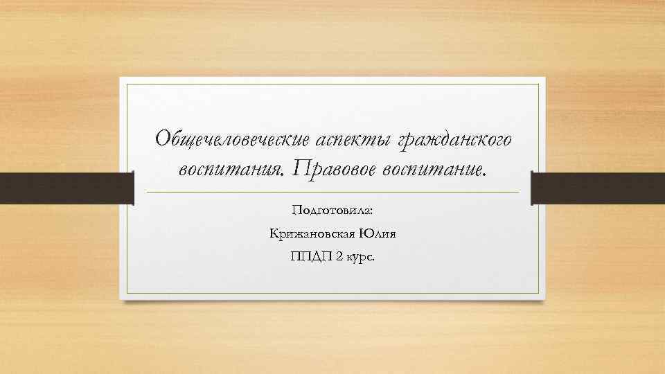 Общечеловеческие аспекты гражданского воспитания. Правовое воспитание. Подготовила: Крижановская Юлия ППДП 2 курс. 