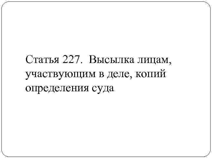 Статья 227. Высылка лицам, участвующим в деле, копий определения суда 