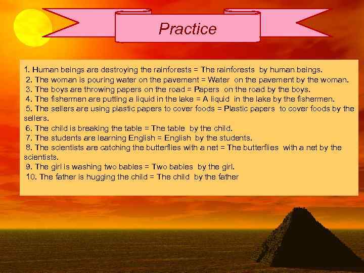 Practice 1. Human beings are destroying the rainforests = The rainforests by human beings.